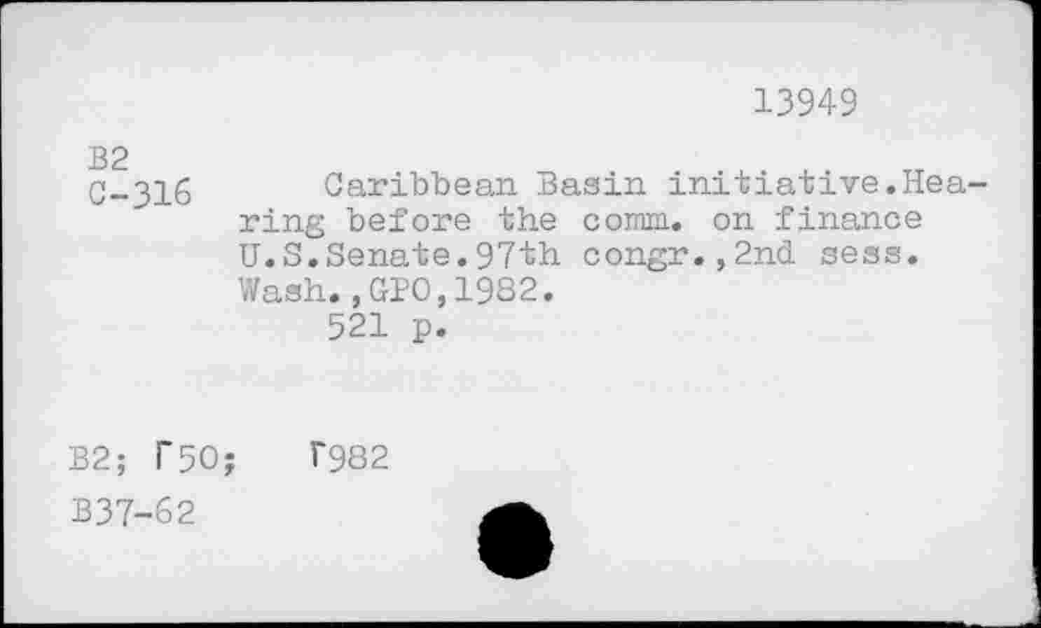 ﻿13949
C-316 Caribbean Basin initiative.Hea ring before the comm, on finance U.S.Senate.97th congr.,2nd sess. Wash.,GPO,1982.
521 p.
B2; T50;
B37-62
7982